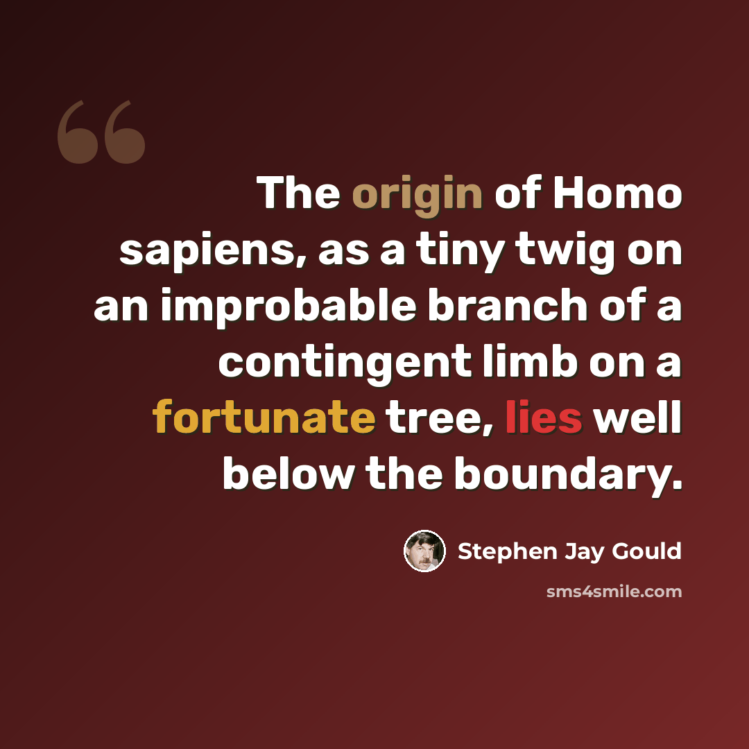 “The origin of Homo sapiens, as a tiny twig on an improbable branch of a contingent limb on a fortunate tree, lies well below the boundary.” quote by Stephen Jay Gould
