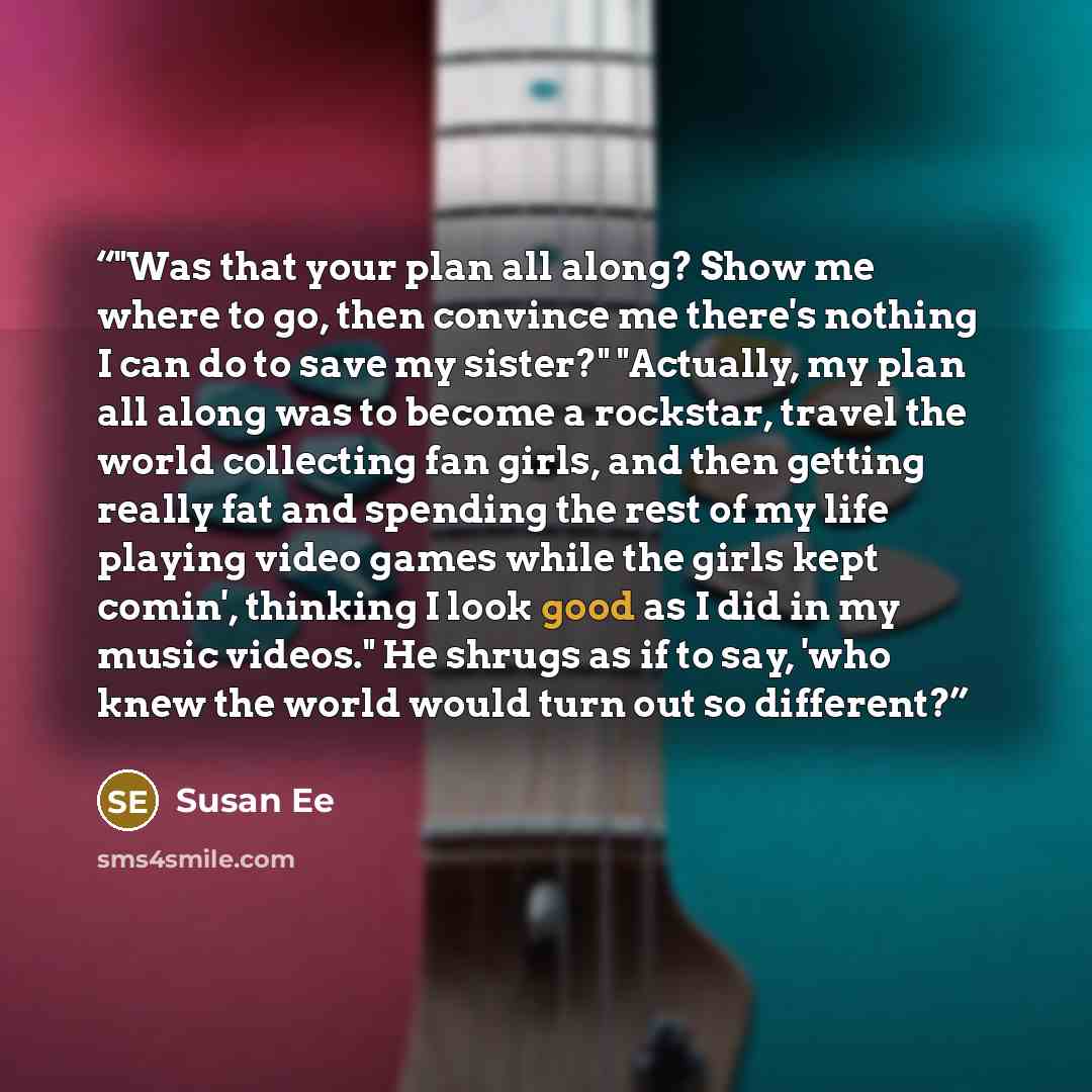 “‎"Was that your plan all along? Show me where to go, then convince me there's nothing I can do to save my sister?" "Actually, my plan all along was to become a rockstar, travel the world collecting fan girls, and then getting really fat and spending the rest of my life playing video games while…” quote by Susan Ee