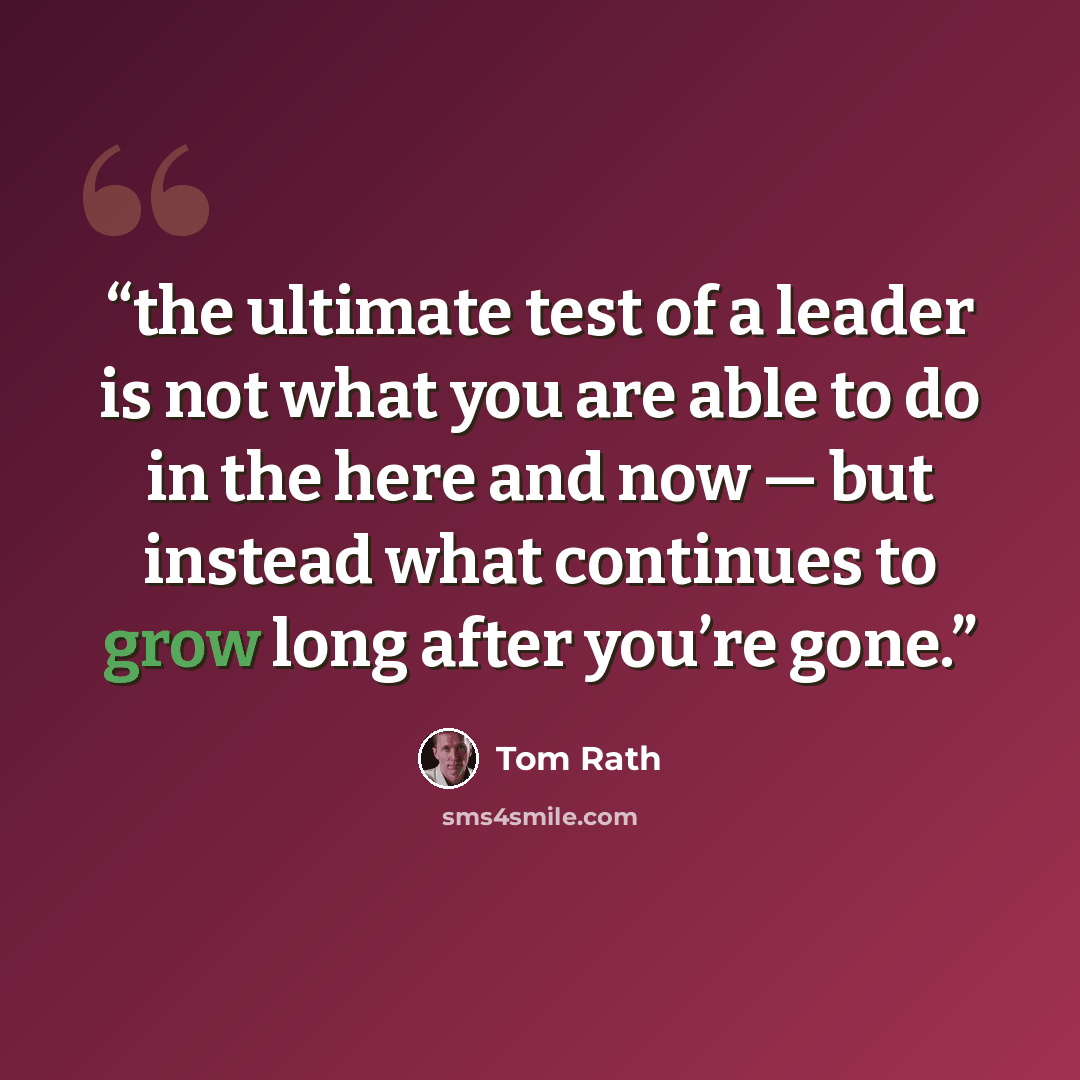 “the ultimate test of a leader is not what you are able to do in the here and now — but instead what continues to grow long after you’re gone.” quote by Tom Rath