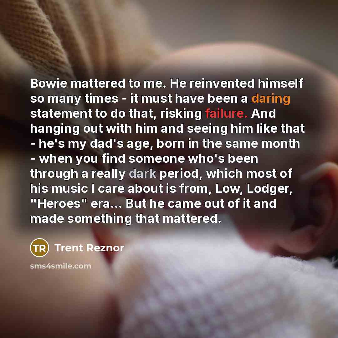“Bowie mattered to me. He reinvented himself so many times - it must have been a daring statement to do that, risking failure. And hanging out with him and seeing him like that - he's my dad's age, born in the same month - when you find someone who's been through a really dark period, which most of…” quote by Trent Reznor
