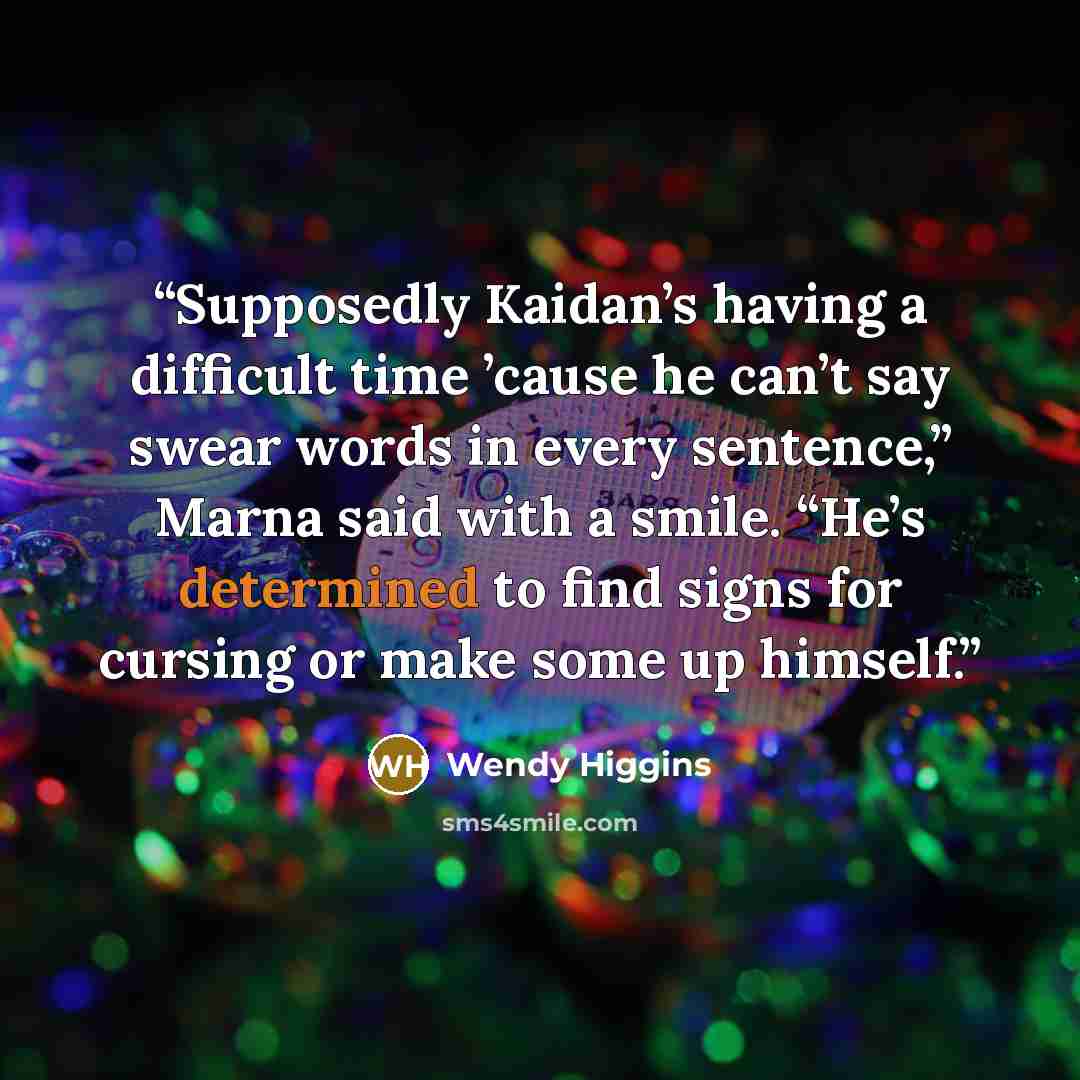 “Supposedly Kaidan’s having a difficult time ’cause he can’t say swear words in every sentence,” Marna said with a smile. “He’s determined to find signs for cursing or make some up himself.” quote by Wendy Higgins