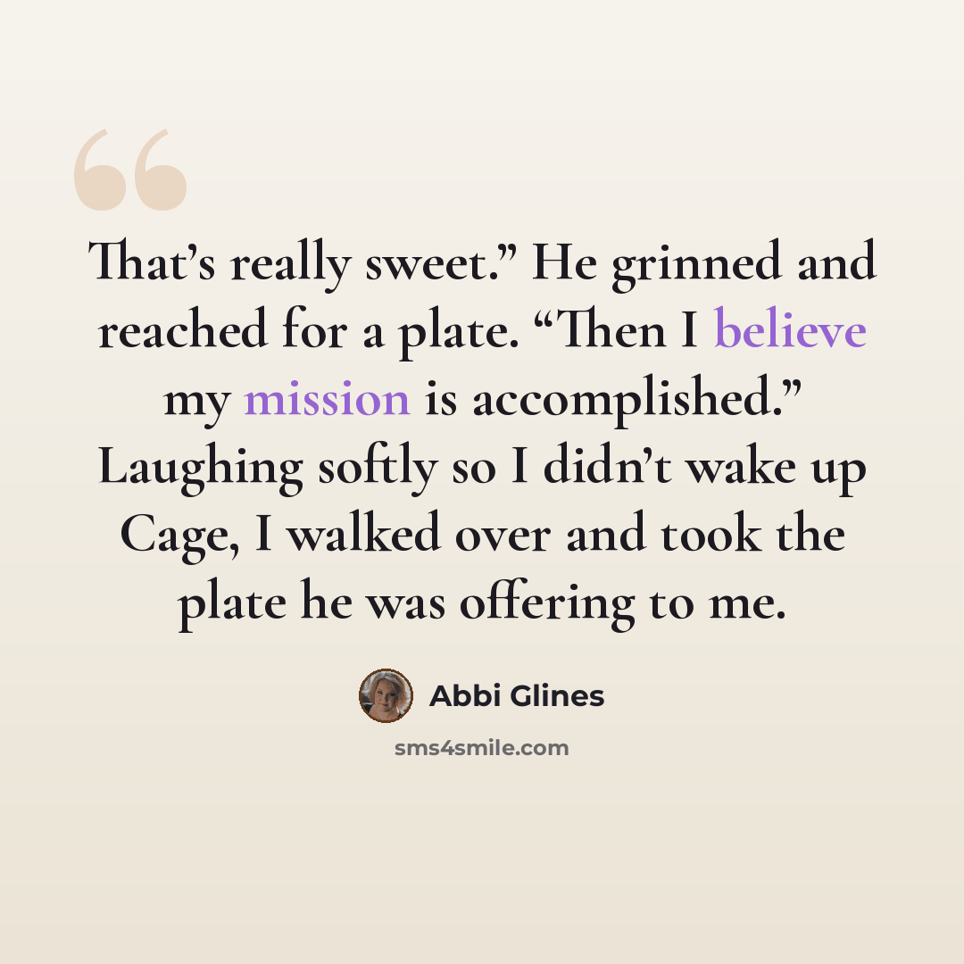 “That’s really sweet.” He grinned and reached for a plate. “Then I believe my mission is accomplished.” Laughing softly so I didn’t wake up Cage, I walked over and took the plate he was offering to me.” quote by Abbi Glines