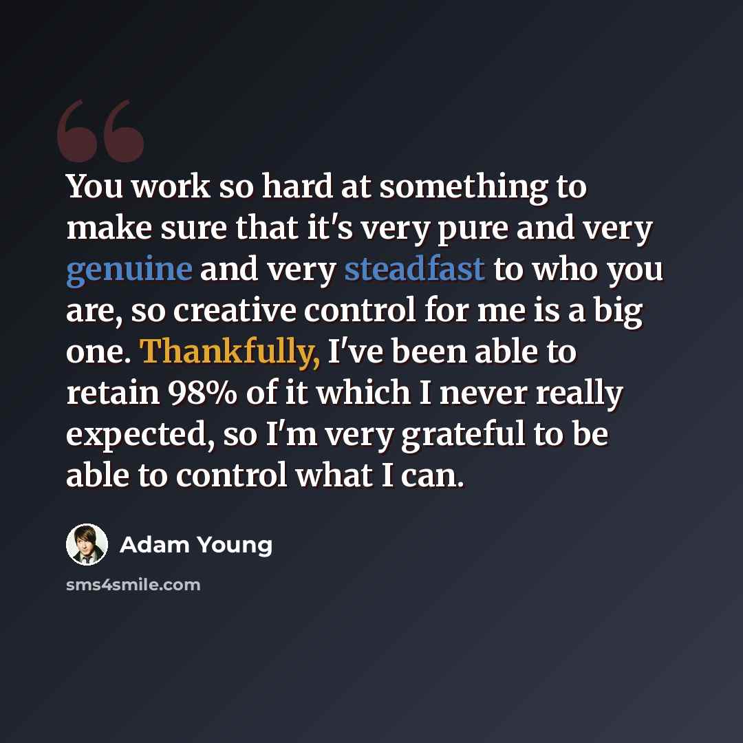 “You work so hard at something to make sure that it's very pure and very genuine and very steadfast to who you are, so creative control for me is a big one. Thankfully, I've been able to retain 98% of it which I never really expected, so I'm very grateful to be able to control what I can.” quote by Adam Young