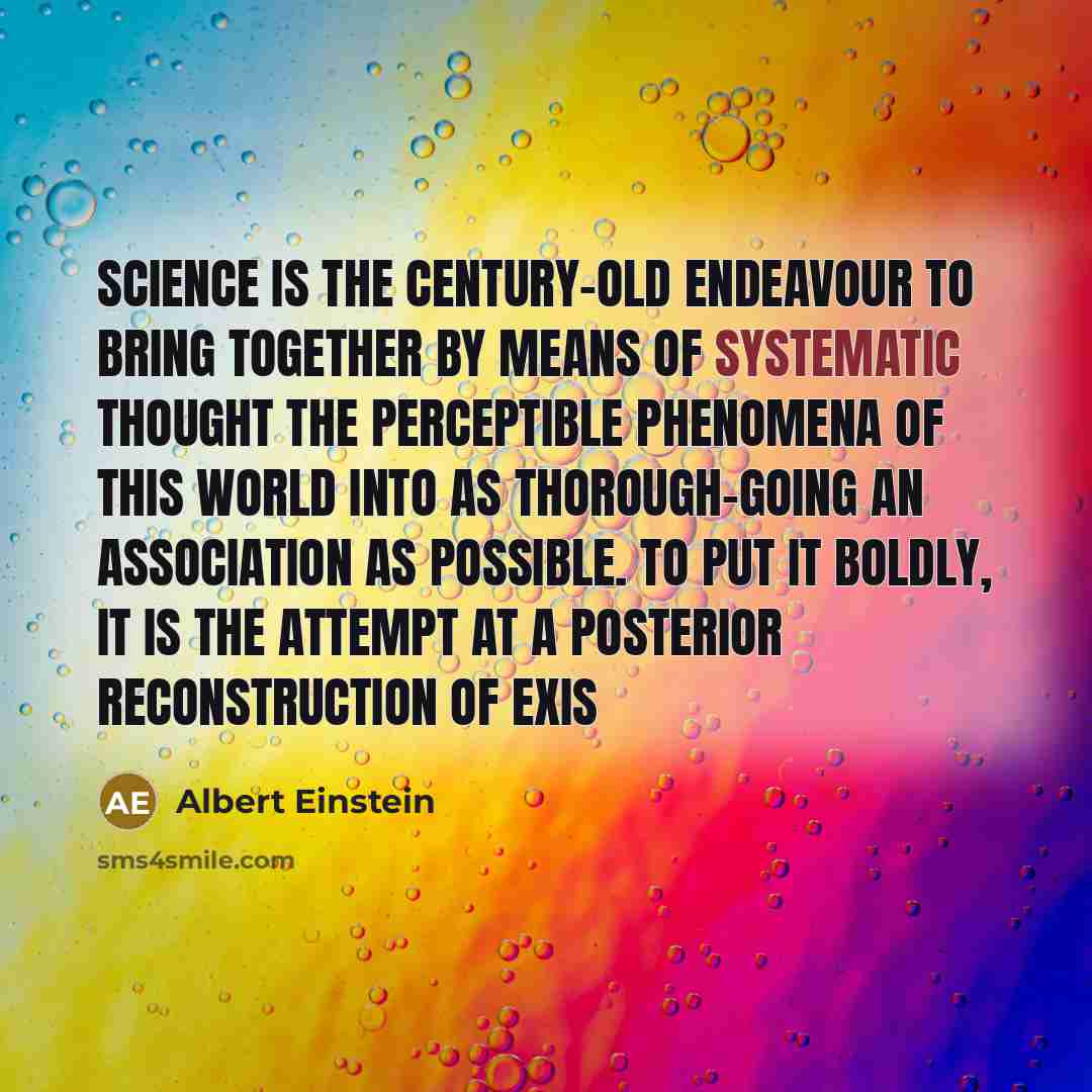“Science is the century-old endeavour to bring together by means of systematic thought the perceptible phenomena of this world into as thorough-going an association as possible. To put it boldly, it is the attempt at a posterior reconstruction of exis” quote by Albert Einstein