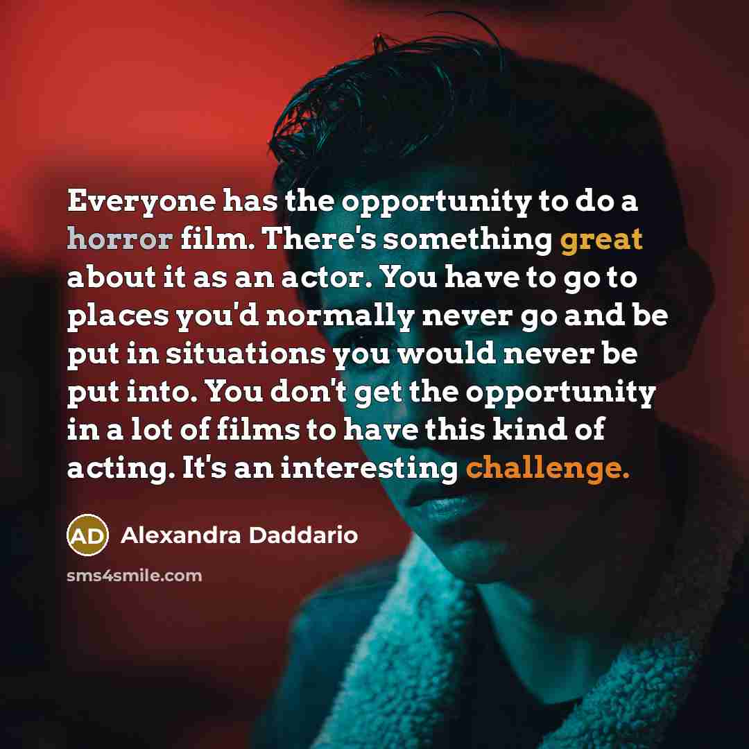 “Everyone has the opportunity to do a horror film. There's something great about it as an actor. You have to go to places you'd normally never go and be put in situations you would never be put into. You don't get the opportunity in a lot of films to have this kind of acting. It's an interesting…” quote by Alexandra Daddario