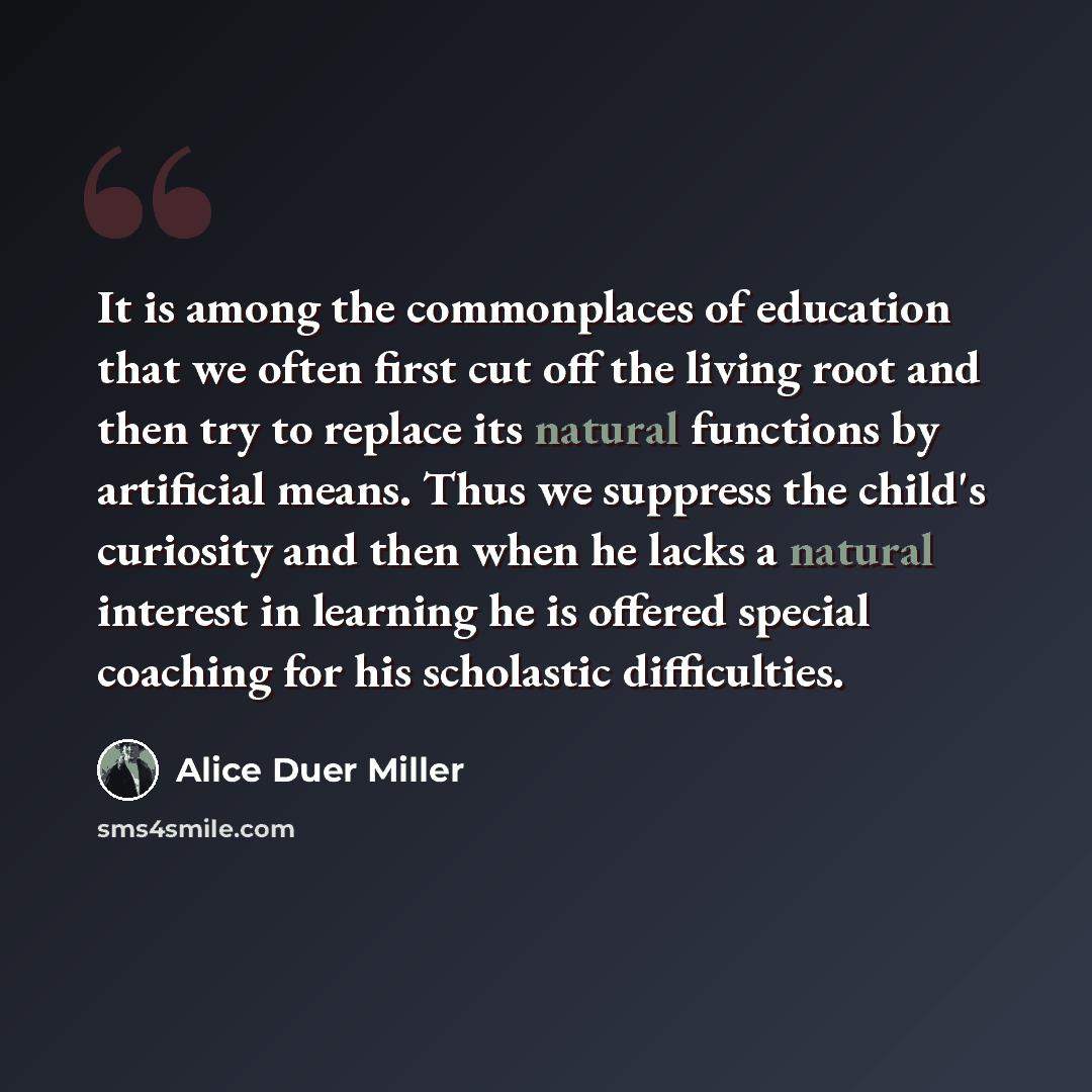 “It is among the commonplaces of education that we often first cut off the living root and then try to replace its natural functions by artificial means. Thus we suppress the child's curiosity and then when he lacks a natural interest in learning he is offered special coaching for his scholastic…” quote by Alice Duer Miller