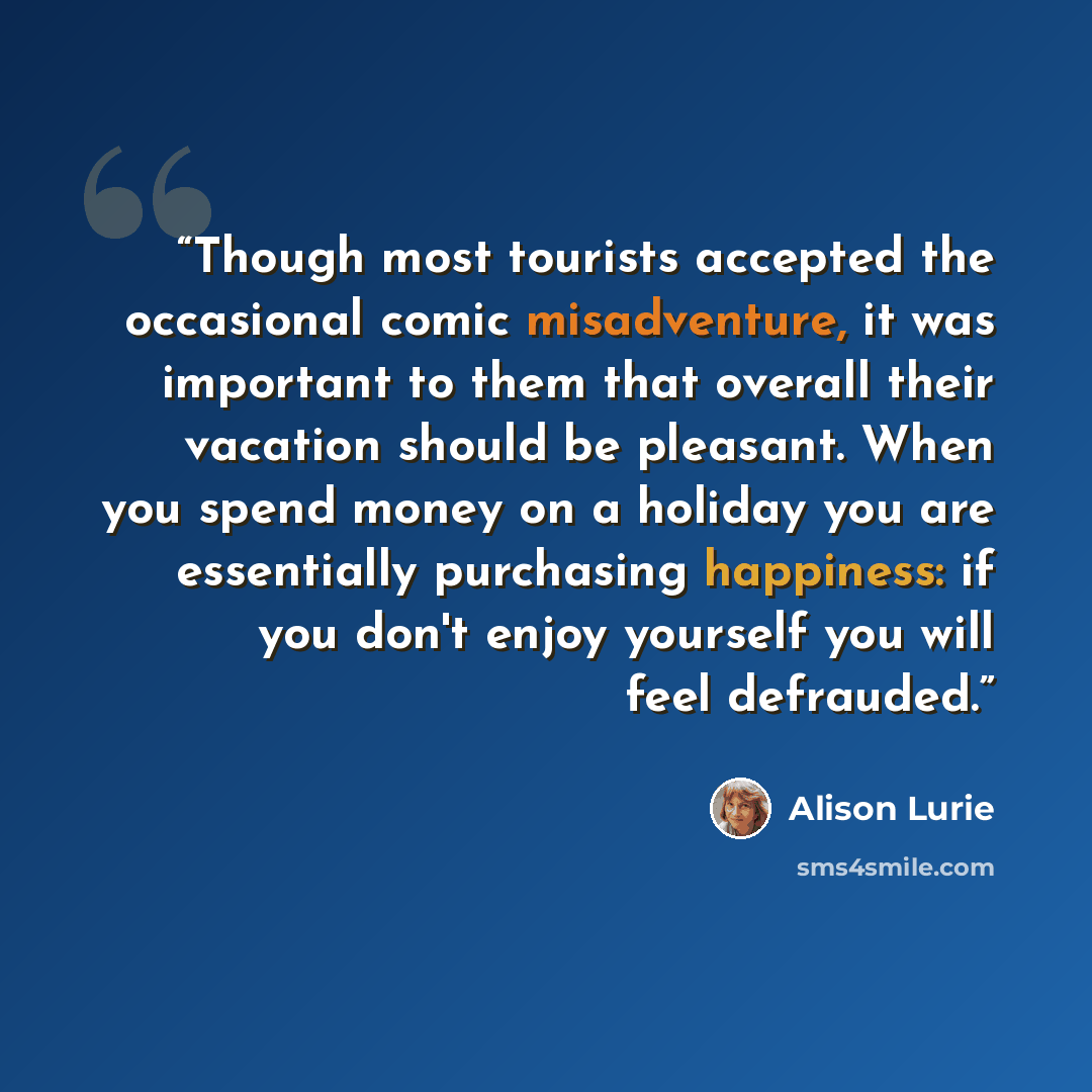 “Though most tourists accepted the occasional comic misadventure, it was important to them that overall their vacation should be pleasant. When you spend money on a holiday you are essentially purchasing happiness: if you don't enjoy yourself you will feel defrauded.” quote by Alison Lurie