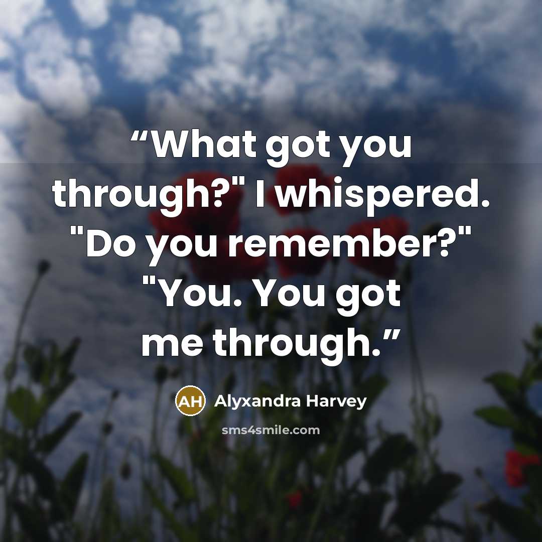 “What got you through?" I whispered. "Do you remember?" "You. You got me through.” quote by Alyxandra Harvey