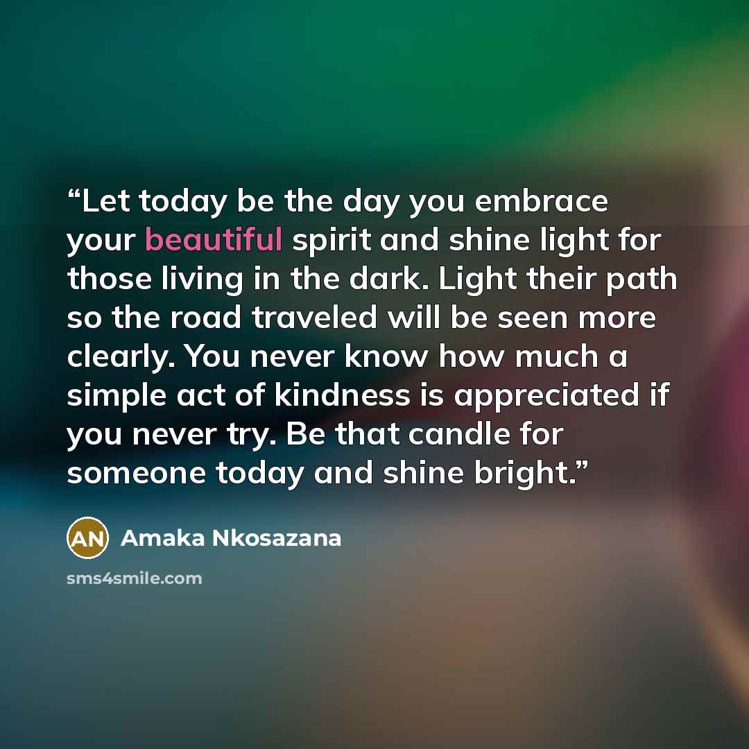“Let today be the day you embrace your beautiful spirit and shine light for those living in the dark. Light their path so the road traveled will be seen more clearly. You never know how much a simple act of kindness is appreciated if you never try. Be that candle for someone today and shine bright.” quote by Amaka Nkosazana