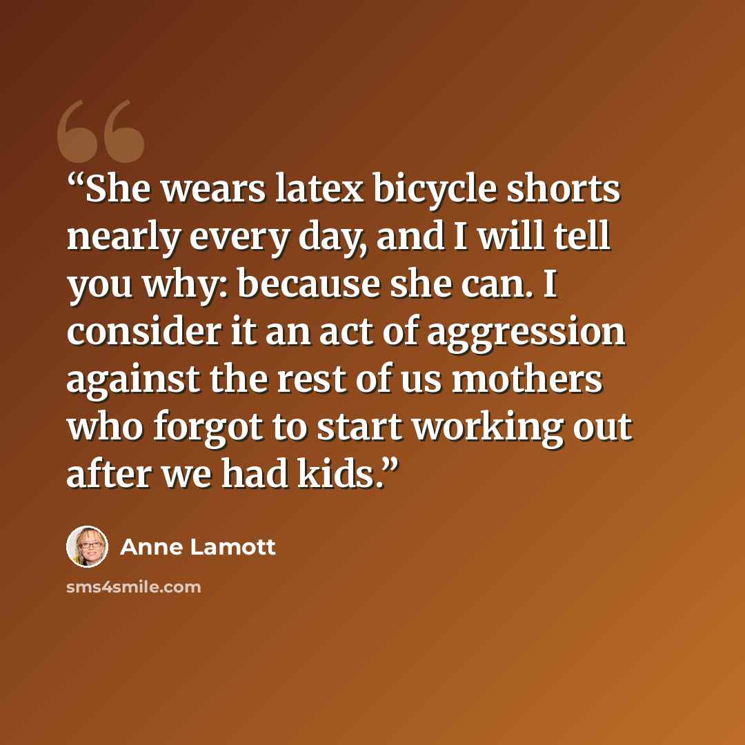 “She wears latex bicycle shorts nearly every day, and I will tell you why: because she can. I consider it an act of aggression against the rest of us mothers who forgot to start working out after we had kids.” quote by Anne Lamott
