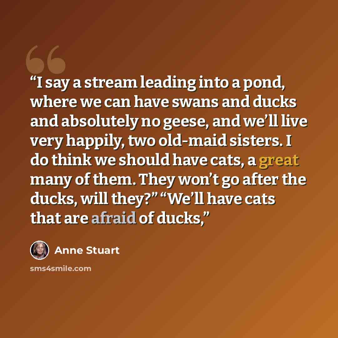 “I say a stream leading into a pond, where we can have swans and ducks and absolutely no geese, and we’ll live very happily, two old-maid sisters. I do think we should have cats, a great many of them. They won’t go after the ducks, will they?” “We’ll have cats that are afraid of ducks,” quote by Anne Stuart