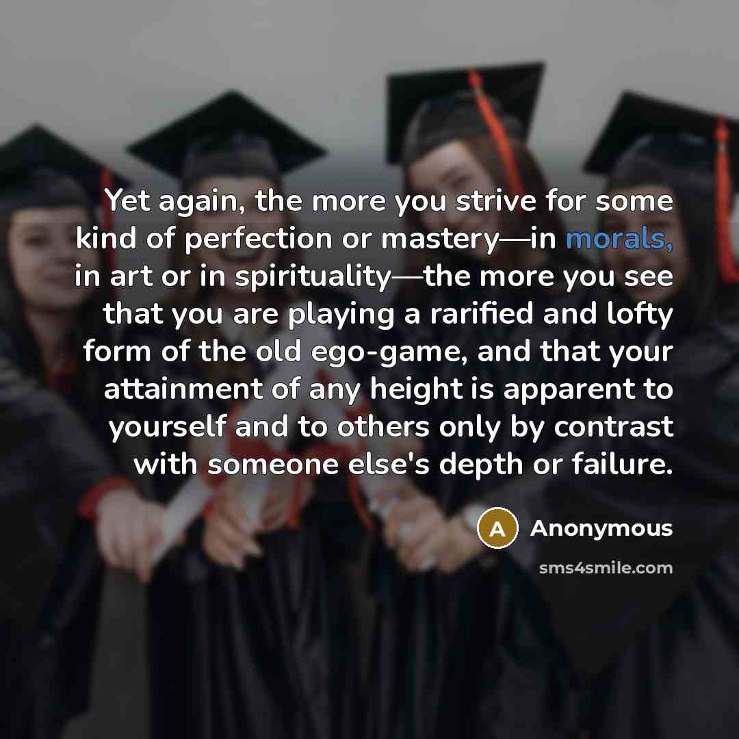 “Yet again, the more you strive for some kind of perfection or mastery—in morals, in art or in spirituality—the more you see that you are playing a rarified and lofty form of the old ego-game, and that your attainment of any height is apparent to yourself and to others only by contrast with someone…” quote by Anonymous