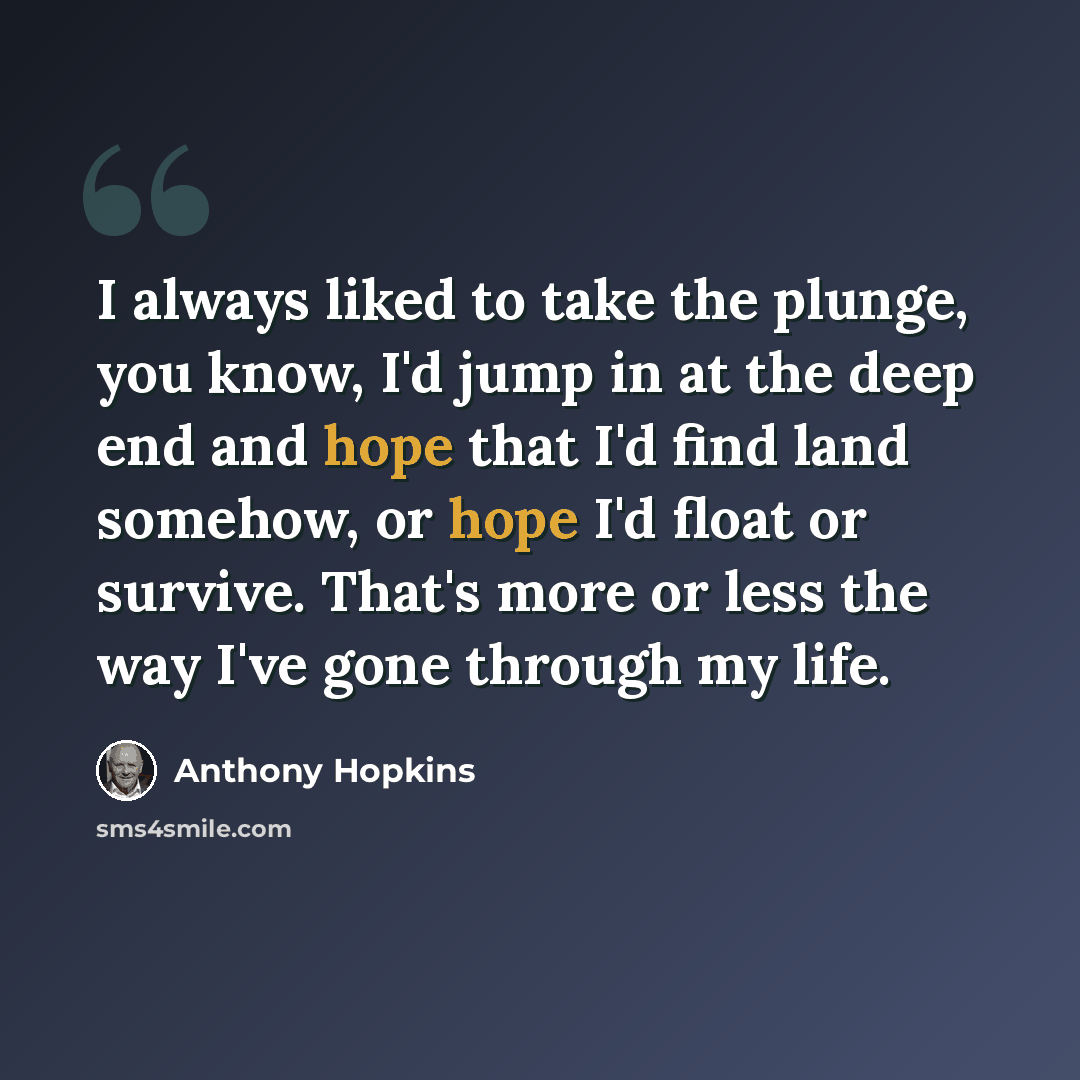 “I always liked to take the plunge, you know, I'd jump in at the deep end and hope that I'd find land somehow, or hope I'd float or survive. That's more or less the way I've gone through my life.” quote by Anthony Hopkins