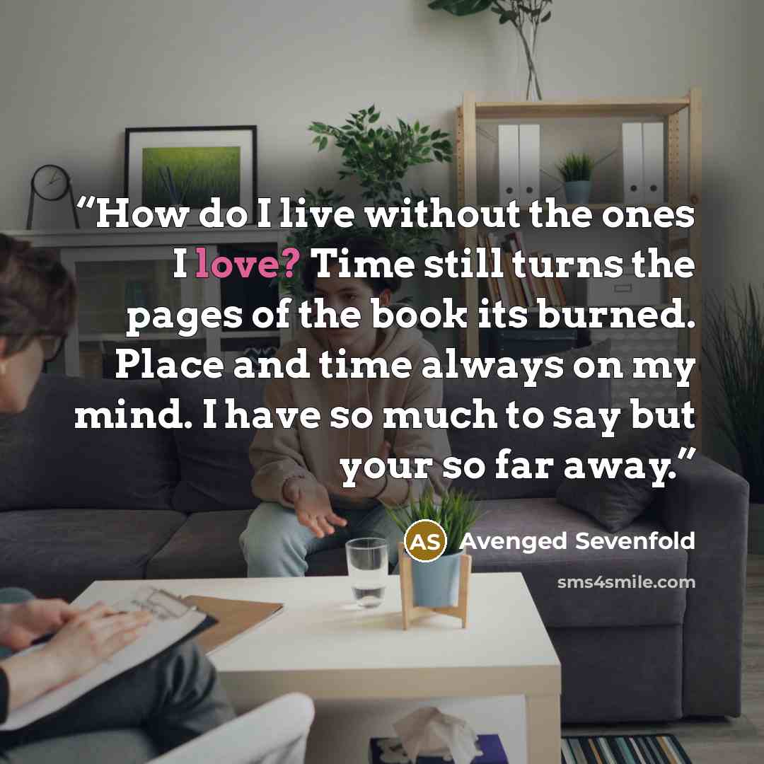“How do I live without the ones I love? Time still turns the pages of the book its burned. Place and time always on my mind. I have so much to say but your so far away.” quote by Avenged Sevenfold