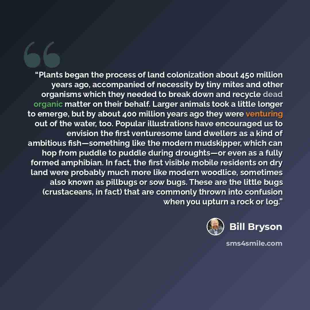 “Plants began the process of land colonization about 450 million years ago, accompanied of necessity by tiny mites and other organisms which they needed to break down and recycle dead organic matter on their behalf. Larger animals took a little longer to emerge, but by about 400 million years ago…” quote by Bill Bryson