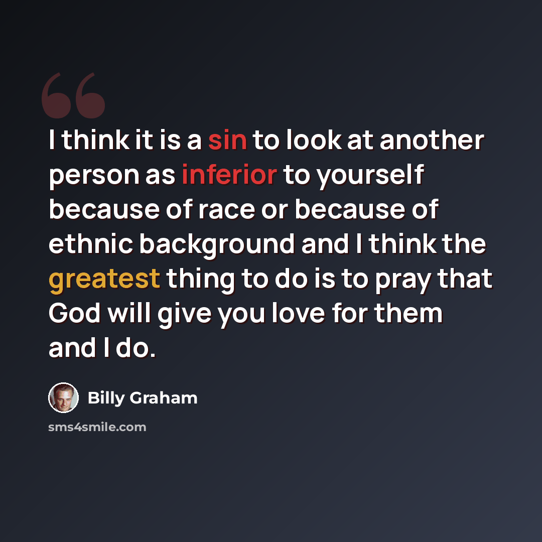 “I think it is a sin to look at another person as inferior to yourself because of race or because of ethnic background and I think the greatest thing to do is to pray that God will give you love for them and I do.” quote by Billy Graham