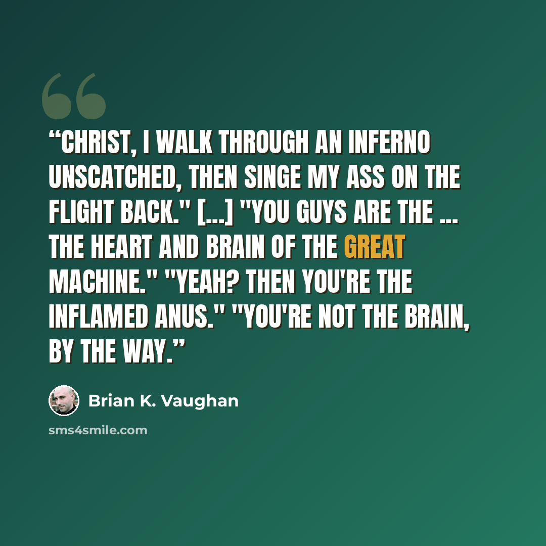 “Christ, I walk through an inferno unscatched, then singe my ass on the flight back." [...] "You guys are the ... the heart and brain of the Great Machine." "Yeah? Then you're the inflamed anus." "You're not the brain, by the way.” quote by Brian K. Vaughan
