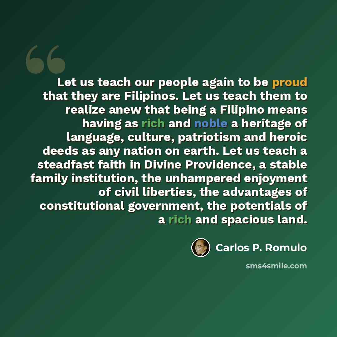 “Let us teach our people again to be proud that they are Filipinos. Let us teach them to realize anew that being a Filipino means having as rich and noble a heritage of language, culture, patriotism and heroic deeds as any nation on earth. Let us teach a steadfast faith in Divine Providence, a…” quote by Carlos P. Romulo