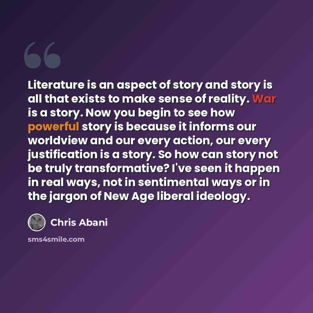 “Literature is an aspect of story and story is all that exists to make sense of reality. War is a story. Now you begin to see how powerful story is because it informs our worldview and our every action, our every justification is a story. So how can story not be truly transformative? I've seen it…” quote by Chris Abani