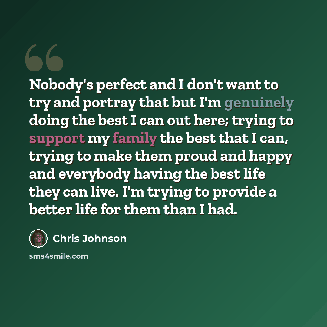 “Nobody's perfect and I don't want to try and portray that but I'm genuinely doing the best I can out here; trying to support my family the best that I can, trying to make them proud and happy and everybody having the best life they can live. I'm trying to provide a better life for them than I had.” quote by Chris Johnson