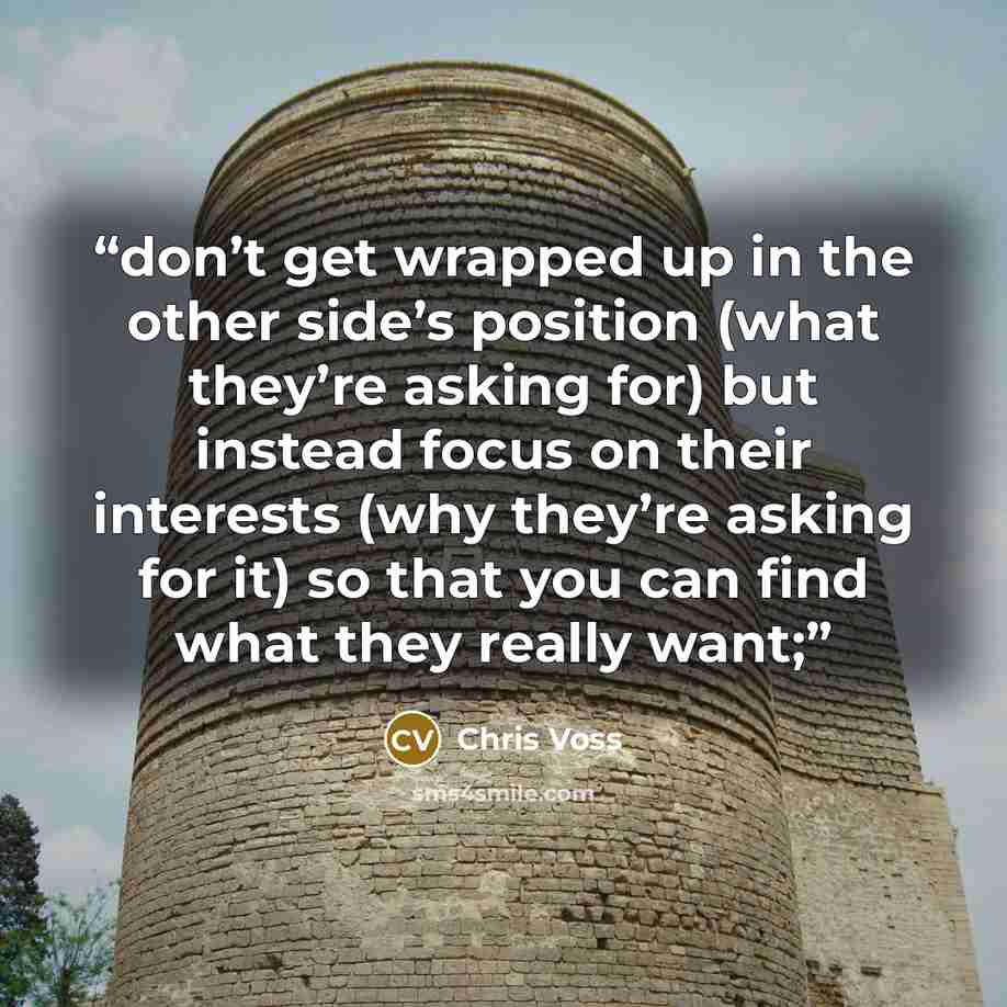 “don’t get wrapped up in the other side’s position (what they’re asking for) but instead focus on their interests (why they’re asking for it) so that you can find what they really want;” quote by Chris Voss