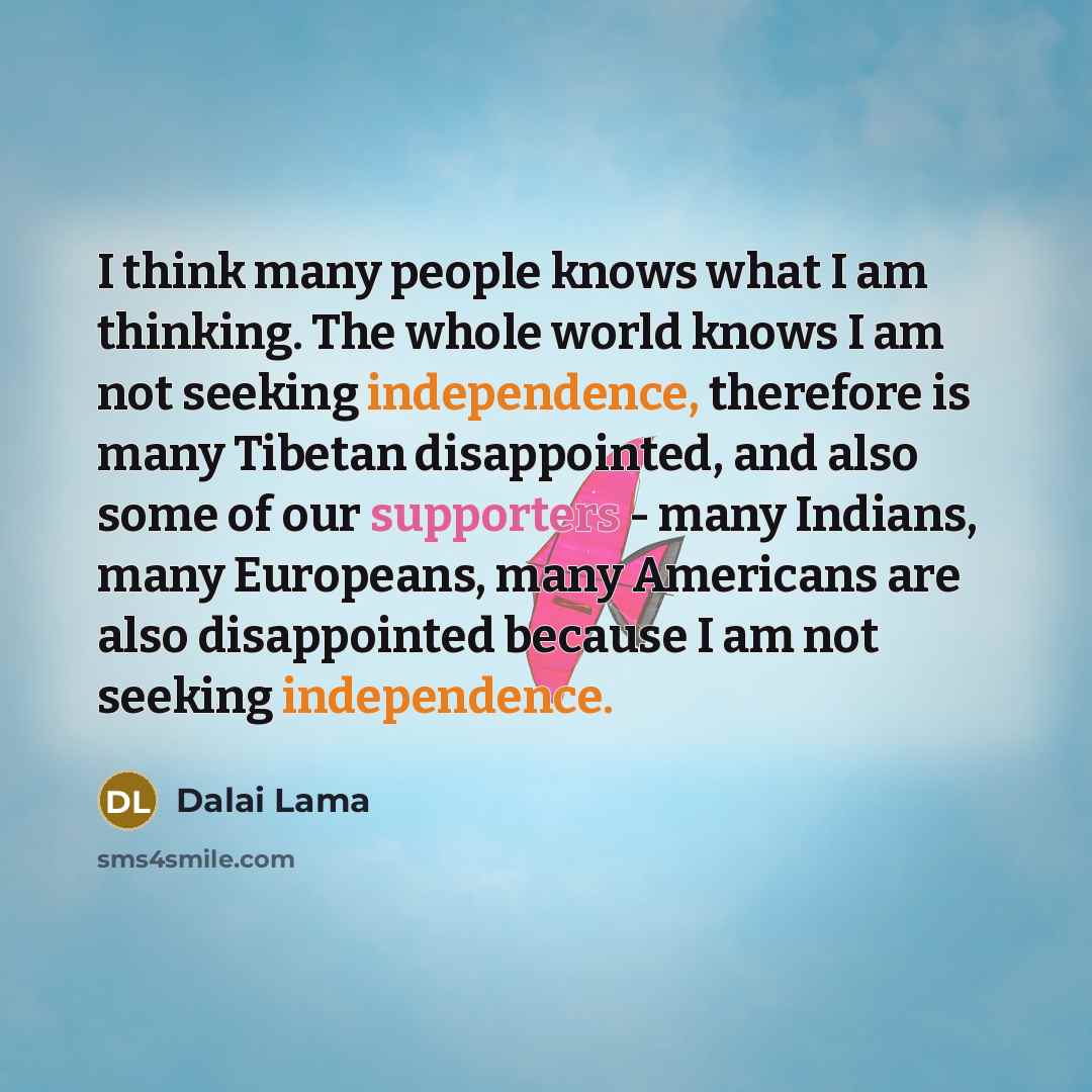 “I think many people knows what I am thinking. The whole world knows I am not seeking independence, therefore is many Tibetan disappointed, and also some of our supporters - many Indians, many Europeans, many Americans are also disappointed because I am not seeking independence.” quote by Dalai Lama