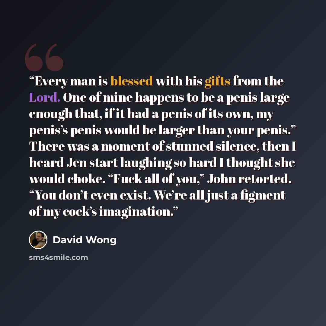 “Every man is blessed with his gifts from the Lord. One of mine happens to be a penis large enough that, if it had a penis of its own, my penis’s penis would be larger than your penis.” There was a moment of stunned silence, then I heard Jen start laughing so hard I thought she would choke. “Fuck…” quote by David Wong