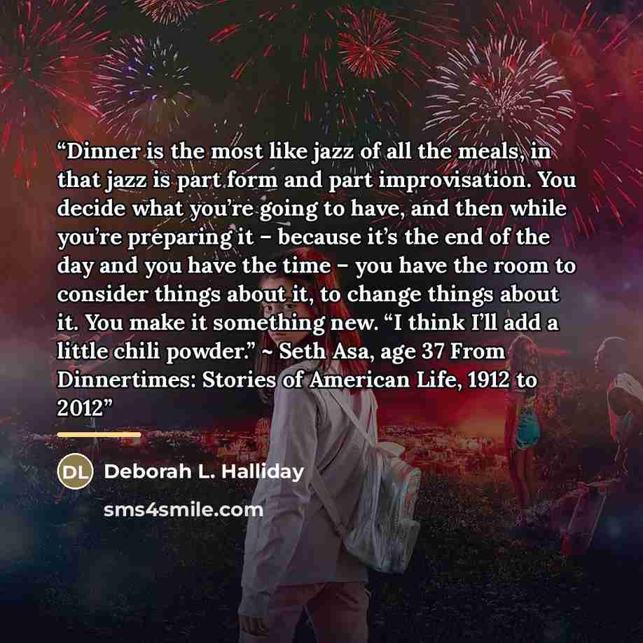 “Dinner is the most like jazz of all the meals, in that jazz is part form and part improvisation. You decide what you’re going to have, and then while you’re preparing it – because it’s the end of the day and you have the time – you have the room to consider things about it, to change things about…” quote by Deborah L. Halliday