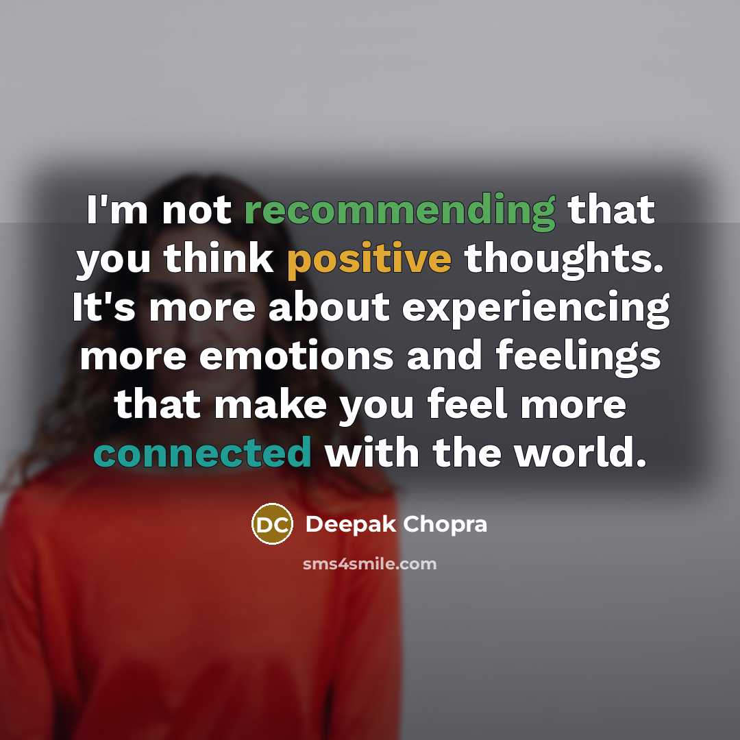 “I'm not recommending that you think positive thoughts. It's more about experiencing more emotions and feelings that make you feel more connected with the world.” quote by Deepak Chopra
