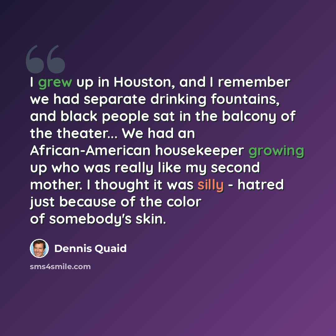 “I grew up in Houston, and I remember we had separate drinking fountains, and black people sat in the balcony of the theater... We had an African-American housekeeper growing up who was really like my second mother. I thought it was silly - hatred just because of the color of somebody's skin.” quote by Dennis Quaid