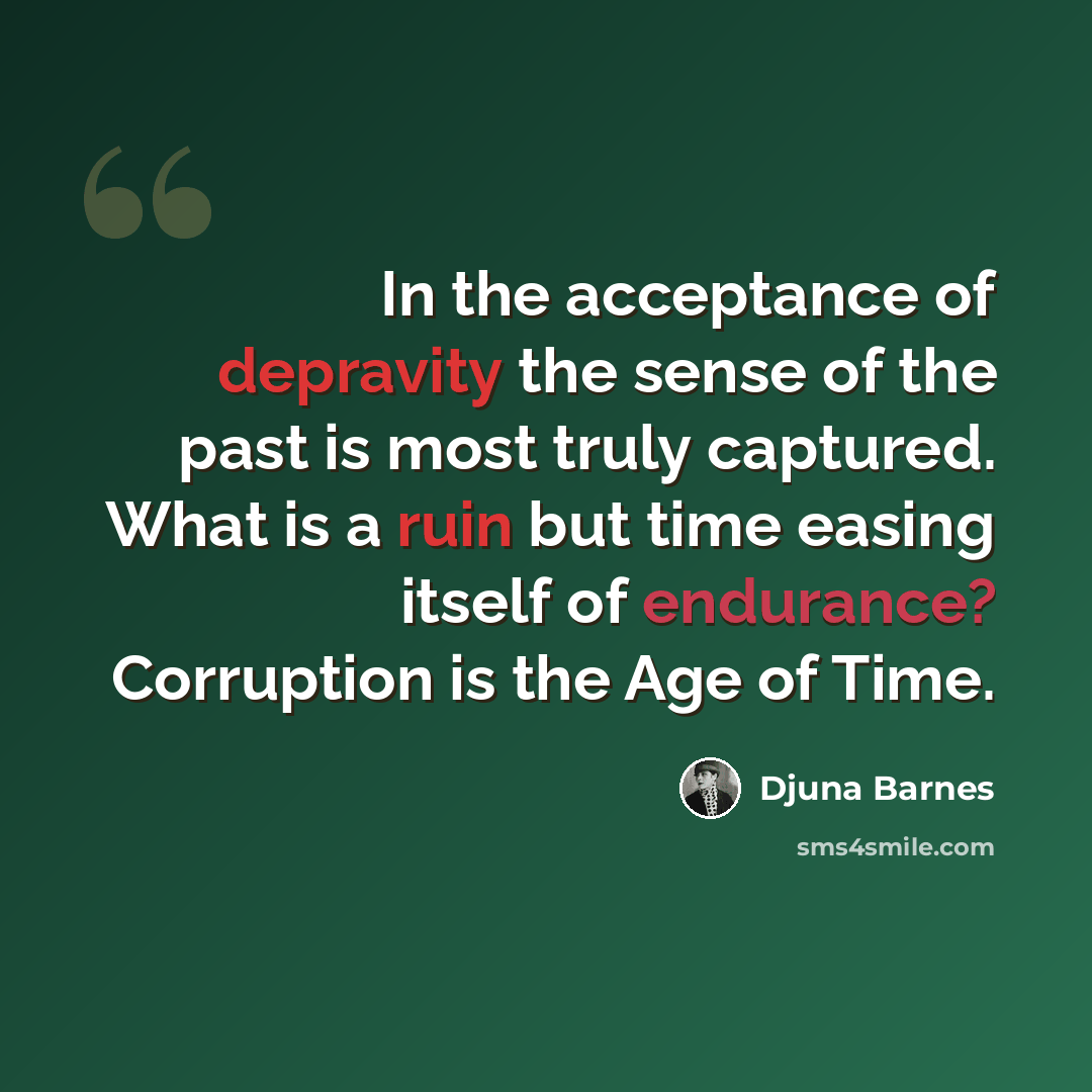 “In the acceptance of depravity the sense of the past is most truly captured. What is a ruin but time easing itself of endurance? Corruption is the Age of Time.” quote by Djuna Barnes
