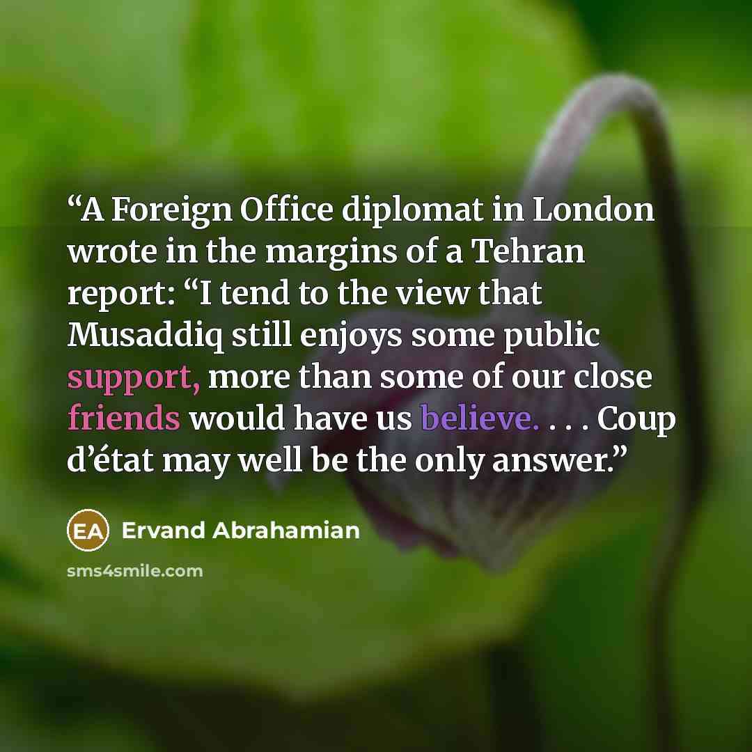 “A Foreign Office diplomat in London wrote in the margins of a Tehran report: “I tend to the view that Musaddiq still enjoys some public support, more than some of our close friends would have us believe. . . . Coup d’état may well be the only answer.” quote by Ervand Abrahamian