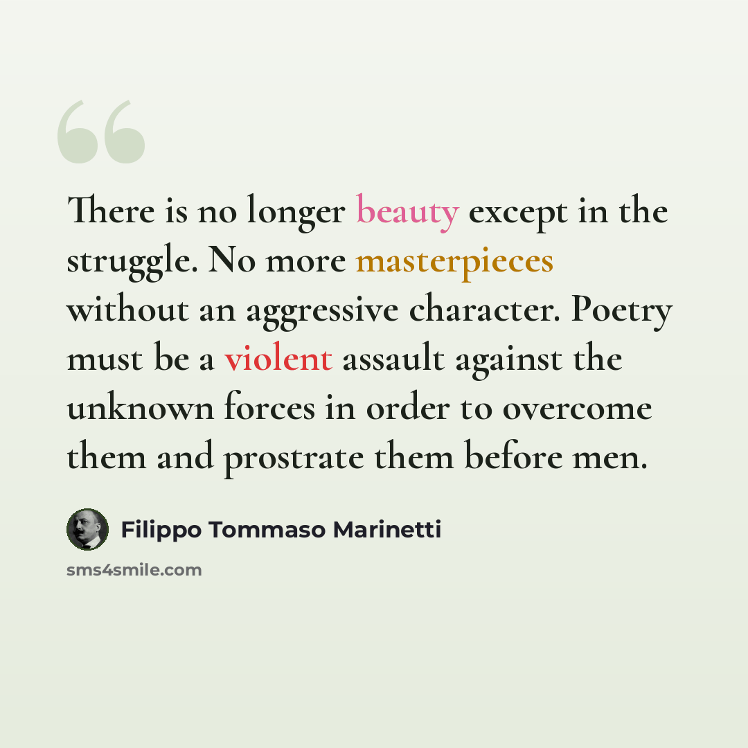 “There is no longer beauty except in the struggle. No more masterpieces without an aggressive character. Poetry must be a violent assault against the unknown forces in order to overcome them and prostrate them before men.” quote by Filippo Tommaso Marinetti