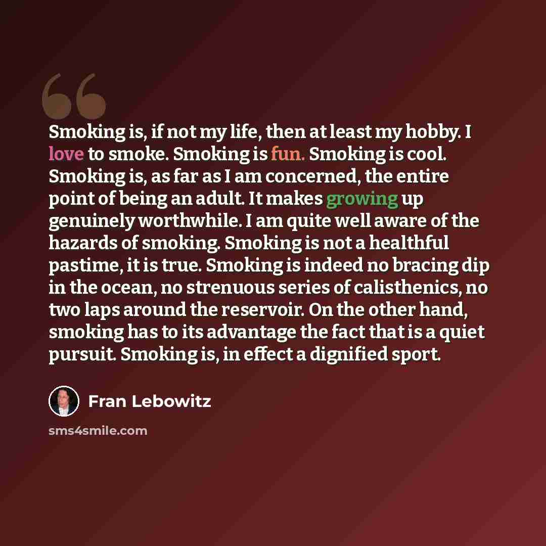 “Smoking is, if not my life, then at least my hobby. I love to smoke. Smoking is fun. Smoking is cool. Smoking is, as far as I am concerned, the entire point of being an adult. It makes growing up genuinely worthwhile. I am quite well aware of the hazards of smoking. Smoking is not a healthful…” quote by Fran Lebowitz