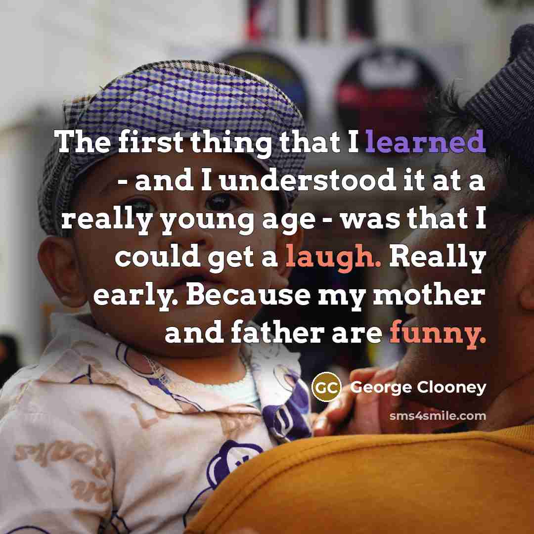 “The first thing that I learned - and I understood it at a really young age - was that I could get a laugh. Really early. Because my mother and father are funny.” quote by George Clooney