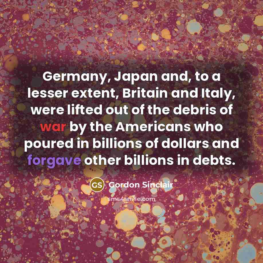 “Germany, Japan and, to a lesser extent, Britain and Italy, were lifted out of the debris of war by the Americans who poured in billions of dollars and forgave other billions in debts.” quote by Gordon Sinclair