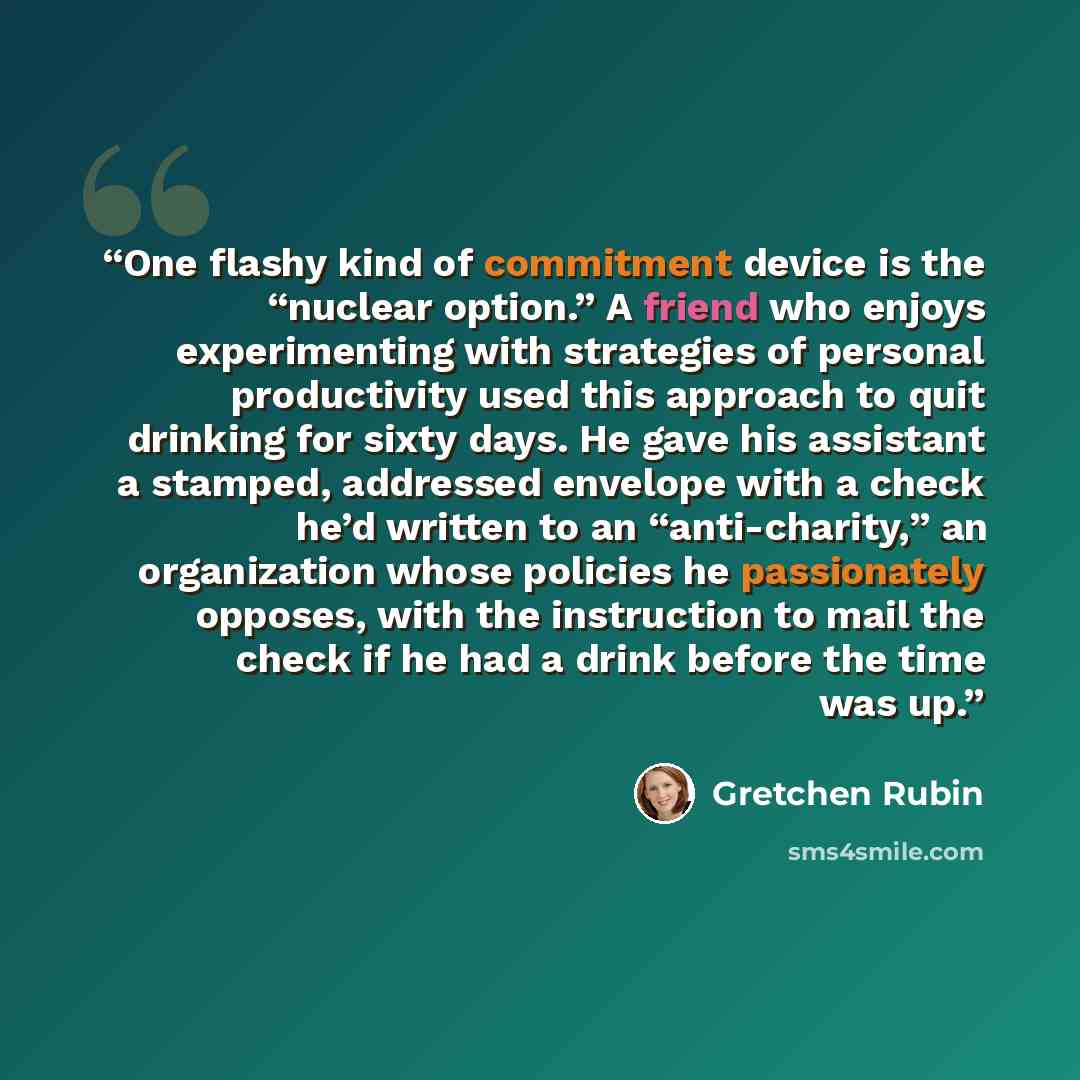 “One flashy kind of commitment device is the “nuclear option.” A friend who enjoys experimenting with strategies of personal productivity used this approach to quit drinking for sixty days. He gave his assistant a stamped, addressed envelope with a check he’d written to an “anti-charity,” an…” quote by Gretchen Rubin