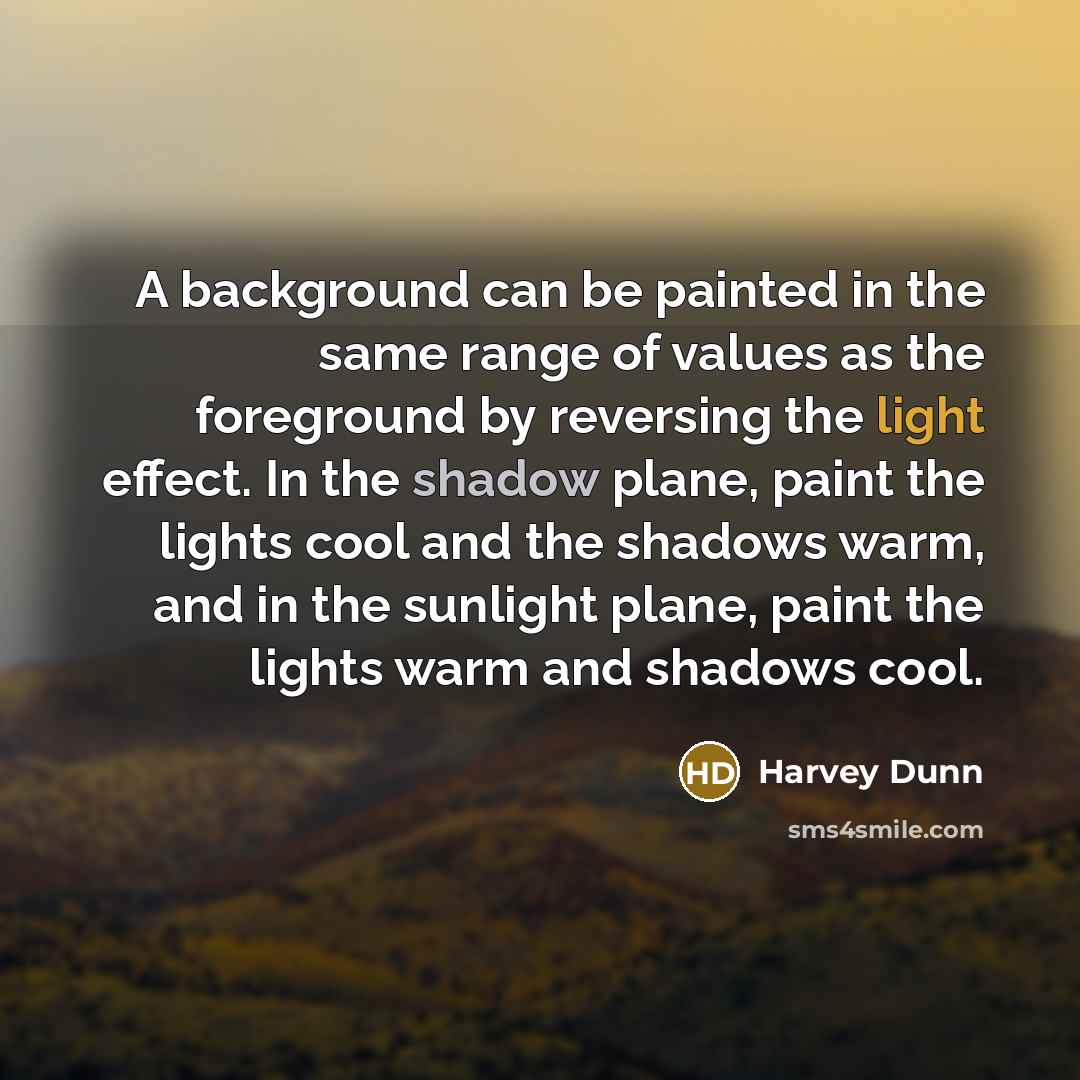 “A background can be painted in the same range of values as the foreground by reversing the light effect. In the shadow plane, paint the lights cool and the shadows warm, and in the sunlight plane, paint the lights warm and shadows cool.” quote by Harvey Dunn