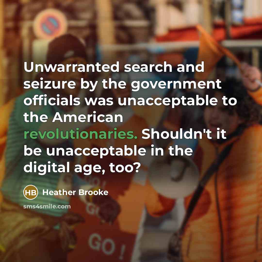 “Unwarranted search and seizure by the government officials was unacceptable to the American revolutionaries. Shouldn't it be unacceptable in the digital age, too?” quote by Heather Brooke