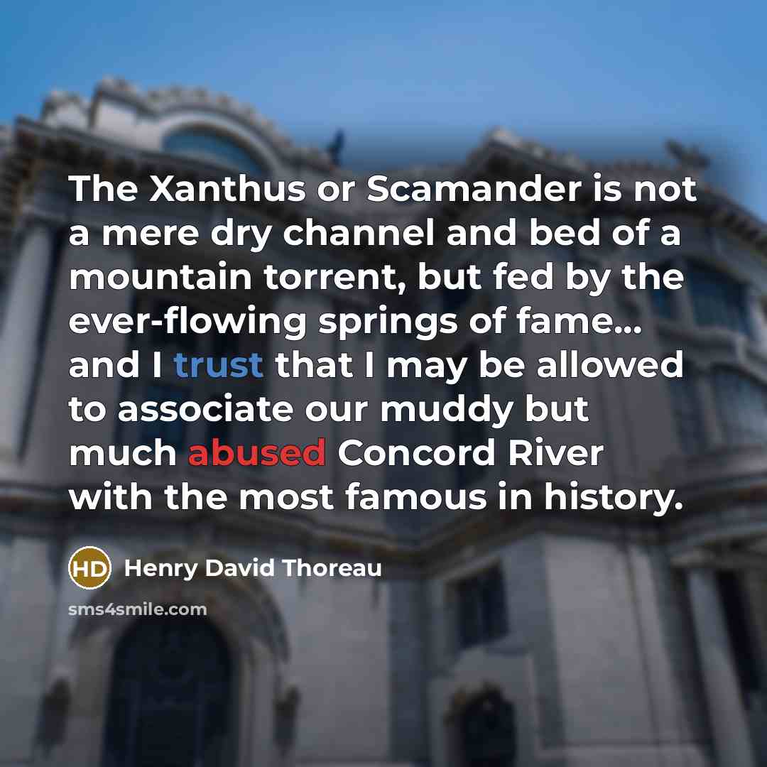 “The Xanthus or Scamander is not a mere dry channel and bed of a mountain torrent, but fed by the ever-flowing springs of fame... and I trust that I may be allowed to associate our muddy but much abused Concord River with the most famous in history.” quote by Henry David Thoreau