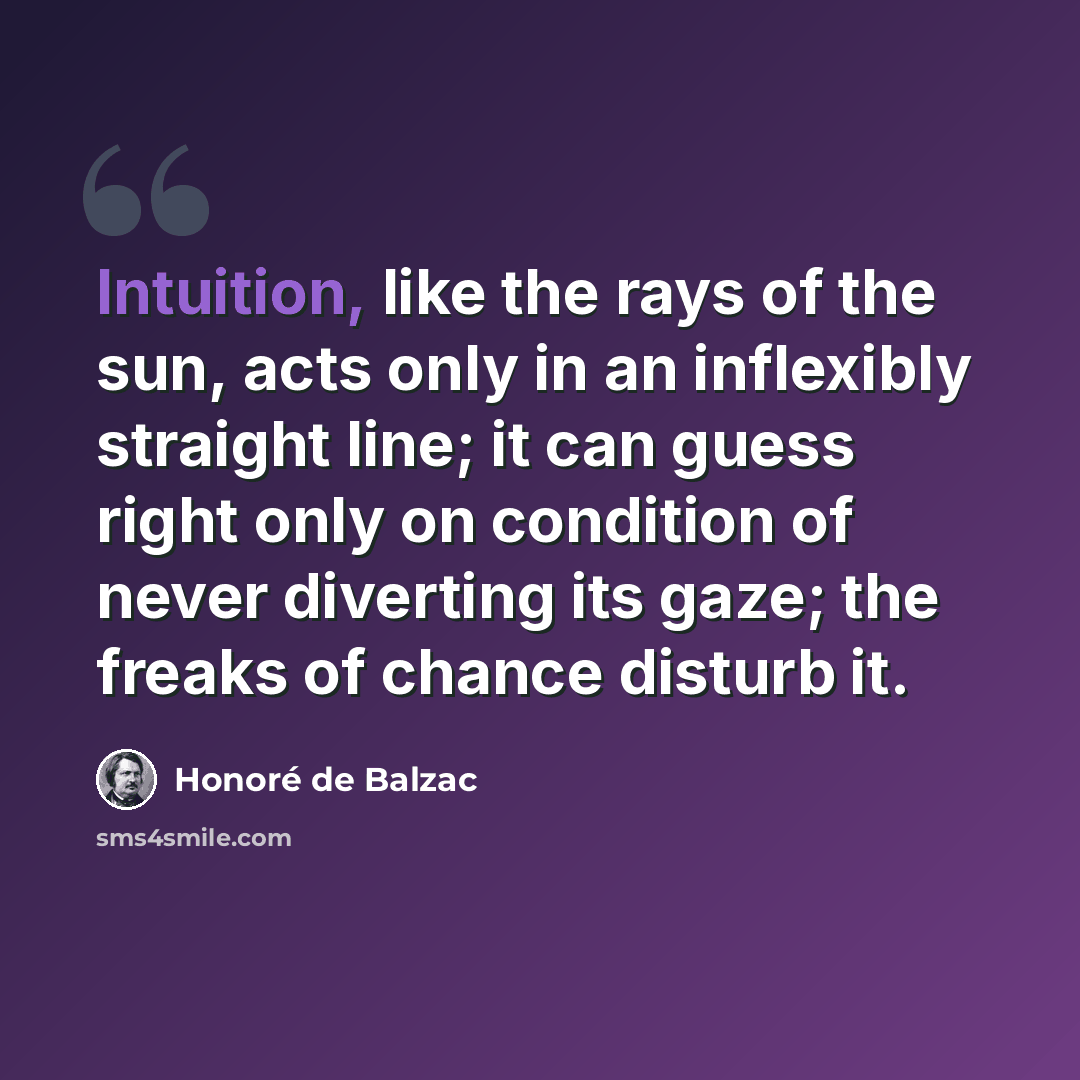 “Intuition, like the rays of the sun, acts only in an inflexibly straight line; it can guess right only on condition of never diverting its gaze; the freaks of chance disturb it.” quote by Honore de Balzac