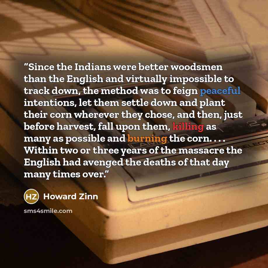 “Since the Indians were better woodsmen than the English and virtually impossible to track down, the method was to feign peaceful intentions, let them settle down and plant their corn wherever they chose, and then, just before harvest, fall upon them, killing as many as possible and burning the…” quote by Howard Zinn