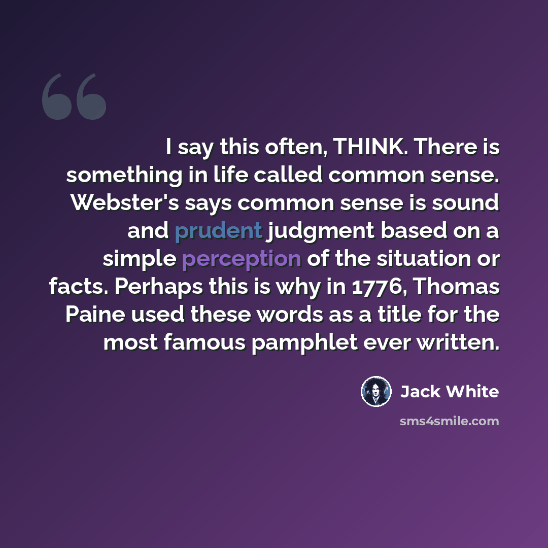 “I say this often, THINK. There is something in life called common sense. Webster's says common sense is sound and prudent judgment based on a simple perception of the situation or facts. Perhaps this is why in 1776, Thomas Paine used these words as a title for the most famous pamphlet ever written.” quote by Jack White