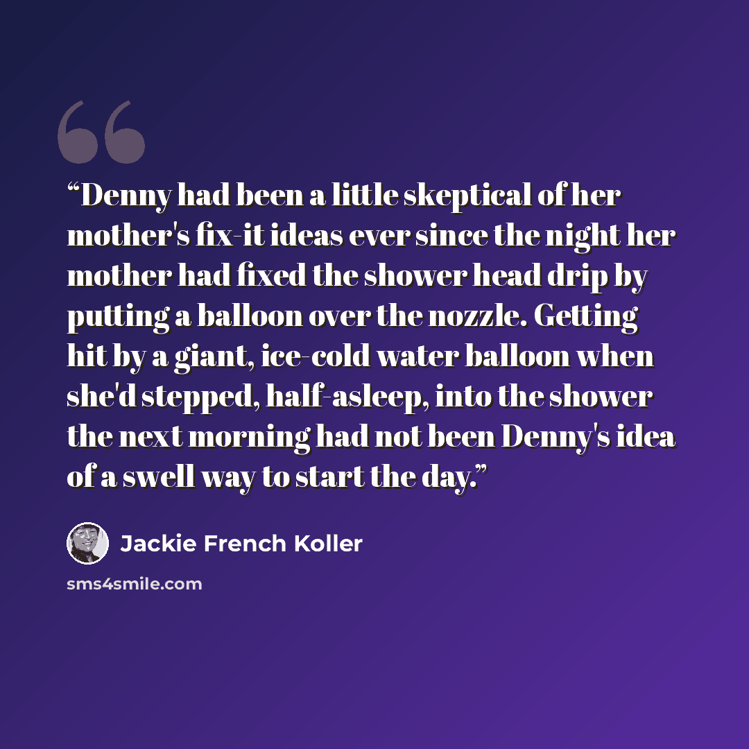 “Denny had been a little skeptical of her mother's fix-it ideas ever since the night her mother had fixed the shower head drip by putting a balloon over the nozzle. Getting hit by a giant, ice-cold water balloon when she'd stepped, half-asleep, into the shower the next morning had not been Denny's…” quote by Jackie French Koller