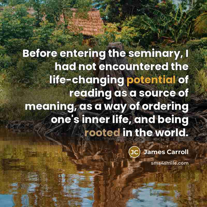 “Before entering the seminary, I had not encountered the life-changing potential of reading as a source of meaning, as a way of ordering one's inner life, and being rooted in the world.” quote by James Carroll