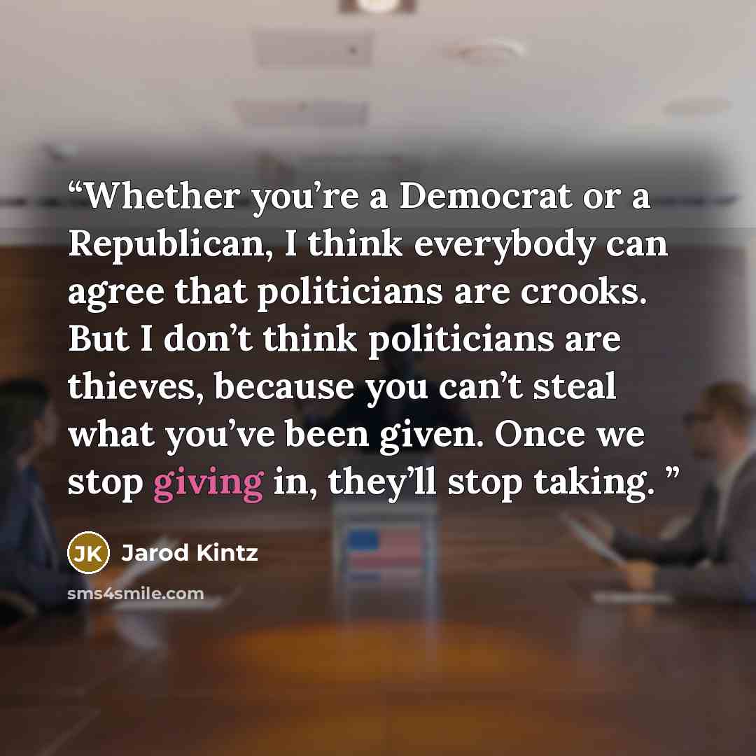 “Whether you’re a Democrat or a Republican, I think everybody can agree that politicians are crooks. But I don’t think politicians are thieves, because you can’t steal what you’ve been given. Once we stop giving in, they’ll stop taking.” quote by Jarod Kintz