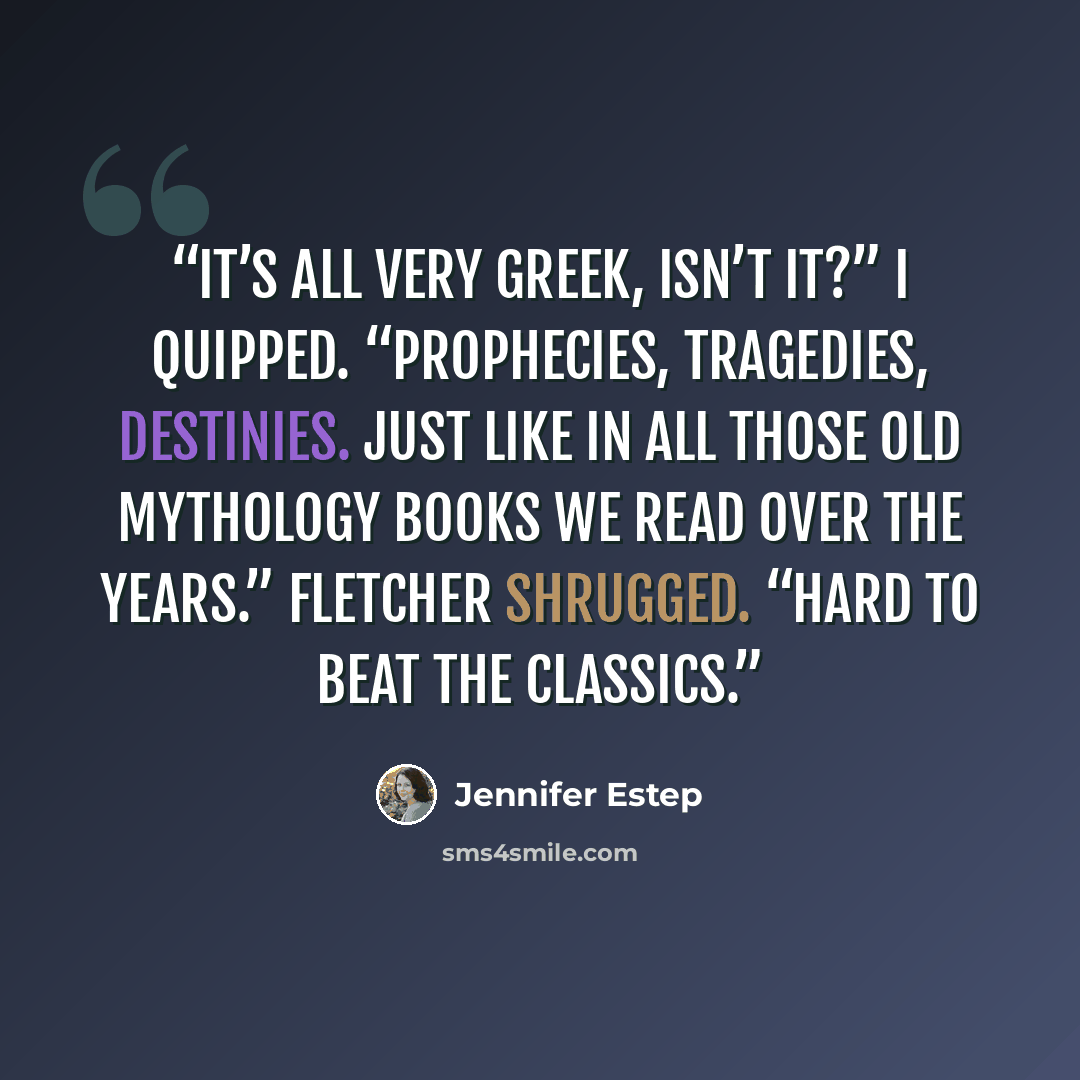 “It’s all very Greek, isn’t it?” I quipped. “Prophecies, tragedies, destinies. Just like in all those old mythology books we read over the years.” Fletcher shrugged. “Hard to beat the classics.” quote by Jennifer Estep