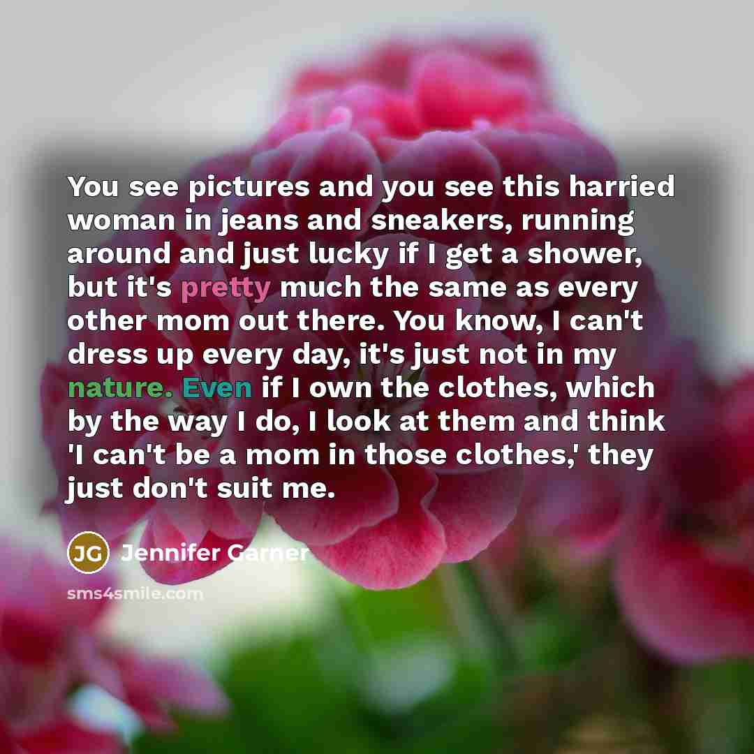 “You see pictures and you see this harried woman in jeans and sneakers, running around and just lucky if I get a shower, but it's pretty much the same as every other mom out there. You know, I can't dress up every day, it's just not in my nature. Even if I own the clothes, which by the way I do, I…” quote by Jennifer Garner