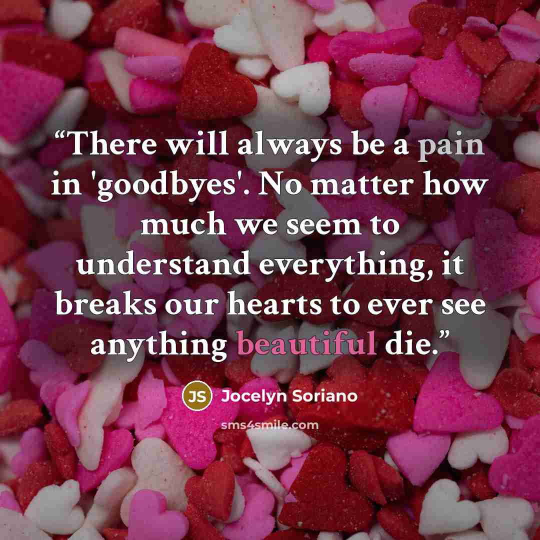 “There will always be a pain in 'goodbyes'. No matter how much we seem to understand everything, it breaks our hearts to ever see anything beautiful die.” quote by Jocelyn Soriano