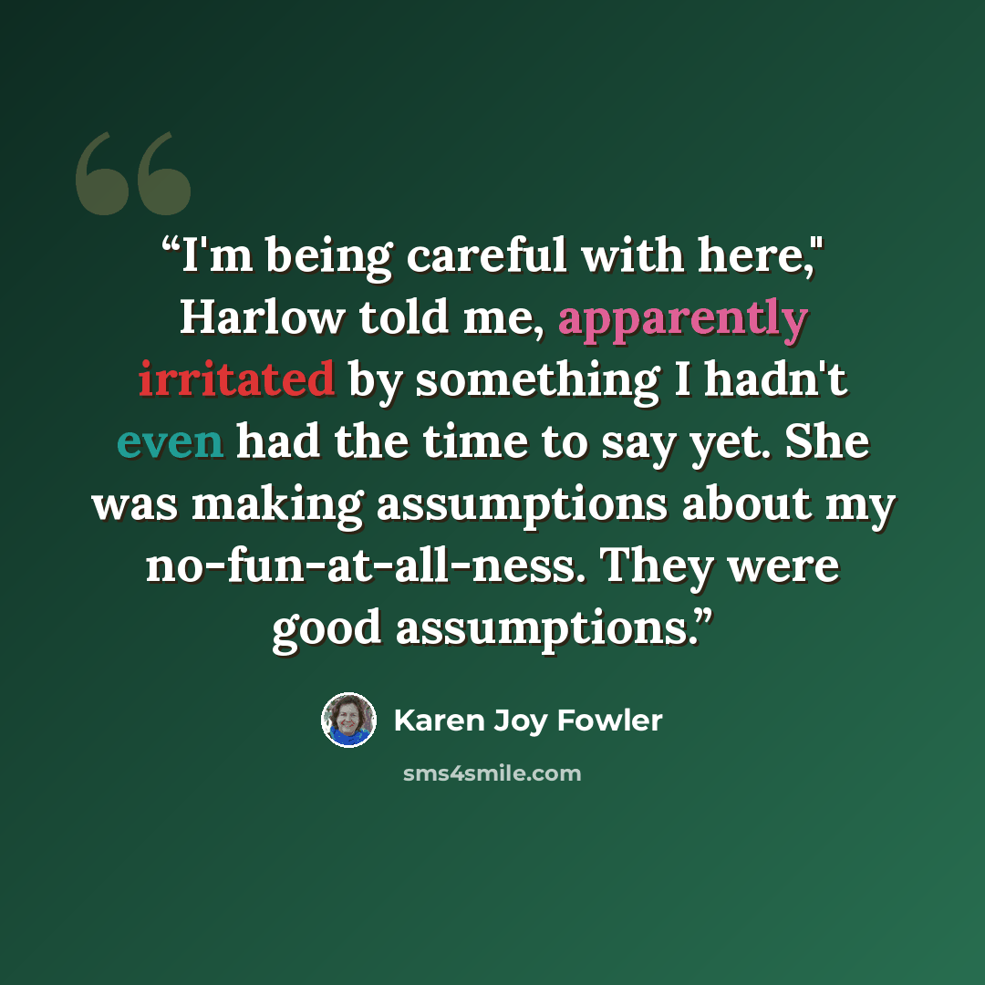 “I'm being careful with here," Harlow told me, apparently irritated by something I hadn't even had the time to say yet. She was making assumptions about my no-fun-at-all-ness. They were good assumptions.” quote by Karen Joy Fowler